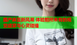 国产麻豆新风潮 体验前所未有的视觉盛宴与心灵碰撞