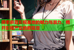 探索麻豆影视基地的魅力与潜力，揭开影视产业的新篇章
