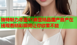 独特魅力尽显91麻豆精品国产自产在线观看精彩瞬间让你欲罢不能