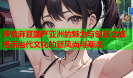 探索麻豆国产亚洲的魅力与创新之旅揭示当代文化的新风尚与潮流