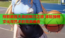 探索麻豆天美的魅力之旅 体验独特文化与艺术的完美结合