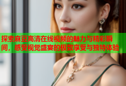 探索麻豆高清在线视频的魅力与精彩瞬间，感受视觉盛宴的极致享受与独特体验
