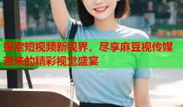 探索短视频新视界，尽享麻豆视传媒带来的精彩视觉盛宴
