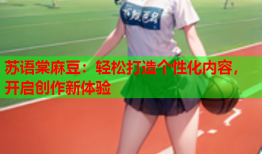 苏语棠麻豆：轻松打造个性化内容，开启创作新体验