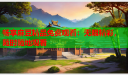 畅享麻豆精品免费观看：无限精彩，随时随地观看