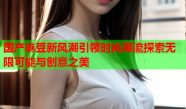 国产麻豆新风潮引领时尚潮流探索无限可能与创意之美