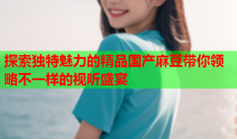 探索独特魅力的精品国产麻豆带你领略不一样的视听盛宴