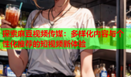 探索麻豆视频传媒：多样化内容与个性化推荐的短视频新体验