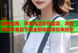 独特视角，尽享高清影视盛宴，麻豆传媒苹果版下载全新体验等你来探索