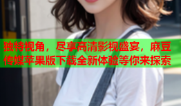 独特视角，尽享高清影视盛宴，麻豆传媒苹果版下载全新体验等你来探索