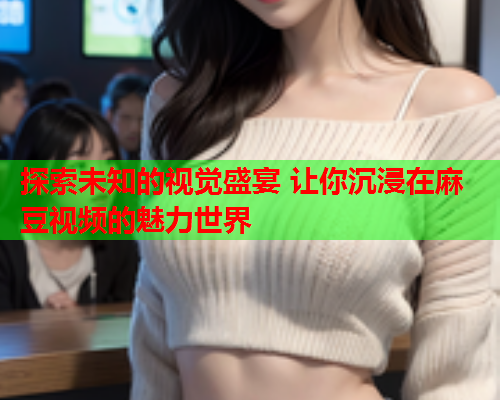探索未知的视觉盛宴 让你沉浸在麻豆视频的魅力世界