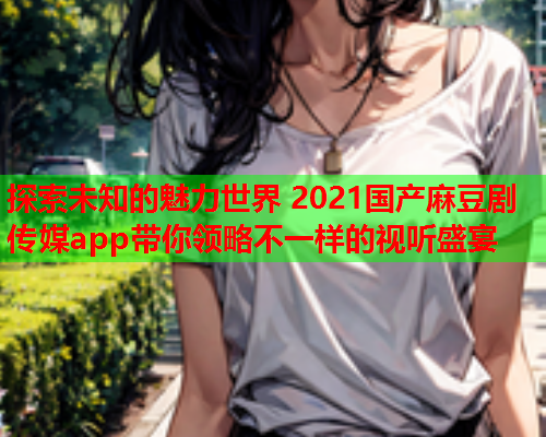 探索未知的魅力世界 2021国产麻豆剧传媒app带你领略不一样的视听盛宴