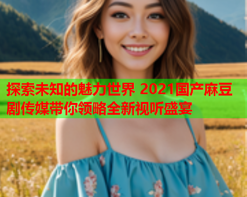 探索未知的魅力世界 2021国产麻豆剧传媒带你领略全新视听盛宴