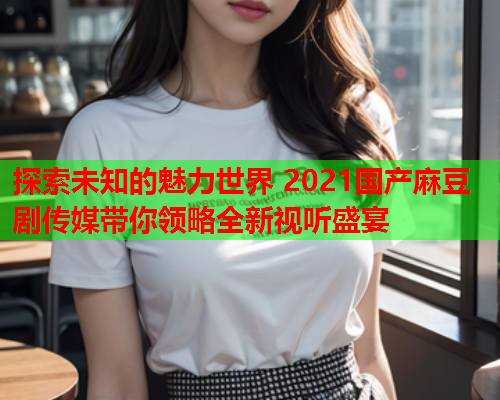 探索未知的魅力世界 2021国产麻豆剧传媒带你领略全新视听盛宴