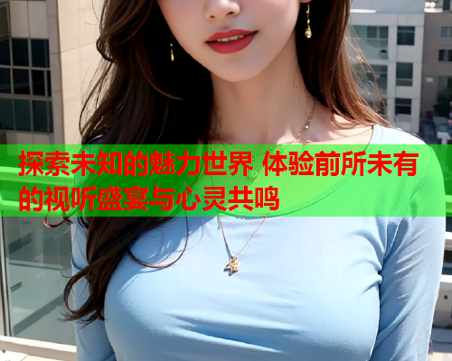 探索未知的魅力世界 体验前所未有的视听盛宴与心灵共鸣 探索未知的魅力世界 体验前所未有的视听盛宴与心灵共鸣