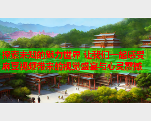 探索未知的魅力世界 让我们一起感受麻豆视频带来的视觉盛宴与心灵震撼