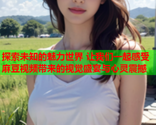 探索未知的魅力世界 让我们一起感受麻豆视频带来的视觉盛宴与心灵震撼