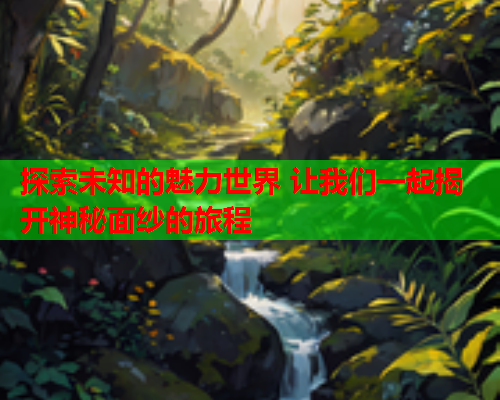 探索未知的魅力世界 让我们一起揭开神秘面纱的旅程