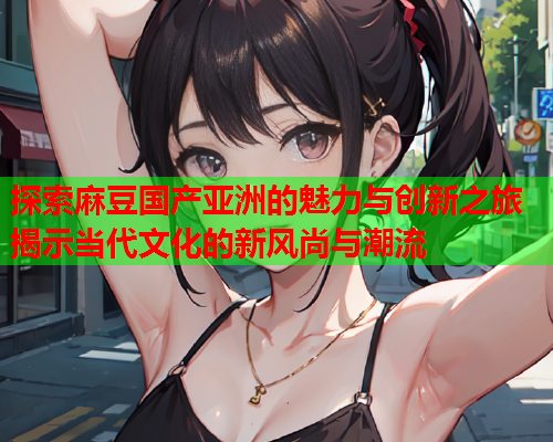 探索麻豆国产亚洲的魅力与创新之旅揭示当代文化的新风尚与潮流
