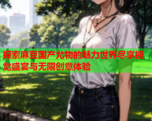 探索麻豆国产尤物的魅力世界尽享视觉盛宴与无限创意体验