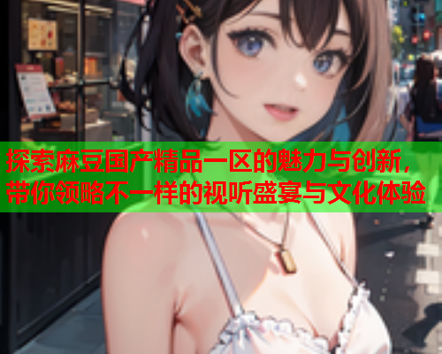 探索麻豆国产精品一区的魅力与创新，带你领略不一样的视听盛宴与文化体验
