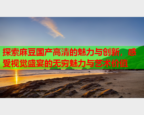 探索麻豆国产高清的魅力与创新，感受视觉盛宴的无穷魅力与艺术价值