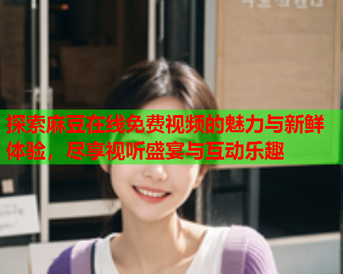 探索麻豆在线免费视频的魅力与新鲜体验，尽享视听盛宴与互动乐趣