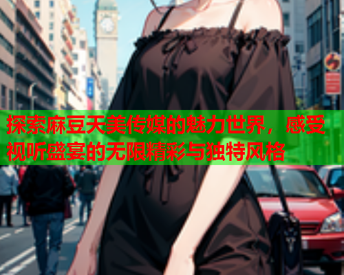 探索麻豆天美传媒的魅力世界，感受视听盛宴的无限精彩与独特风格