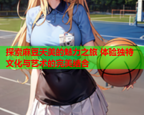 探索麻豆天美的魅力之旅 体验独特文化与艺术的完美结合