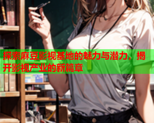 探索麻豆影视基地的魅力与潜力，揭开影视产业的新篇章