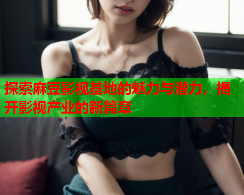 探索麻豆影视基地的魅力与潜力，揭开影视产业的新篇章