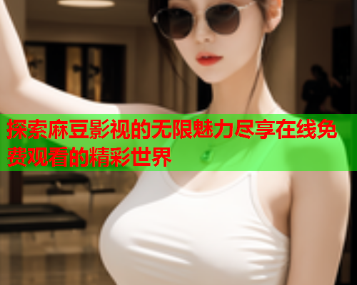 探索麻豆影视的无限魅力尽享在线免费观看的精彩世界