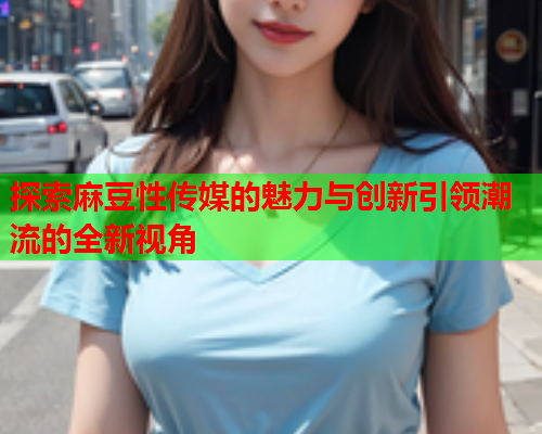 探索麻豆性传媒的魅力与创新引领潮流的全新视角