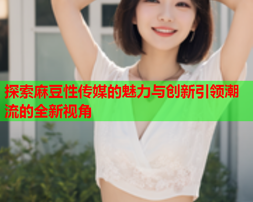 探索麻豆性传媒的魅力与创新引领潮流的全新视角