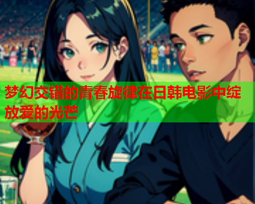 梦幻交错的青春旋律在日韩电影中绽放爱的光芒