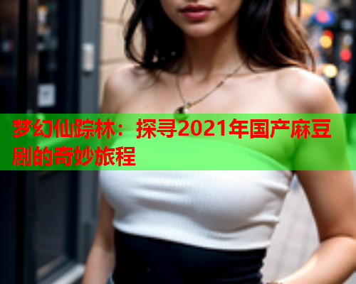 梦幻仙踪林：探寻2021年国产麻豆剧的奇妙旅程