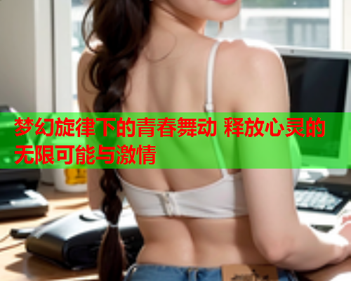 梦幻旋律下的青春舞动 释放心灵的无限可能与激情