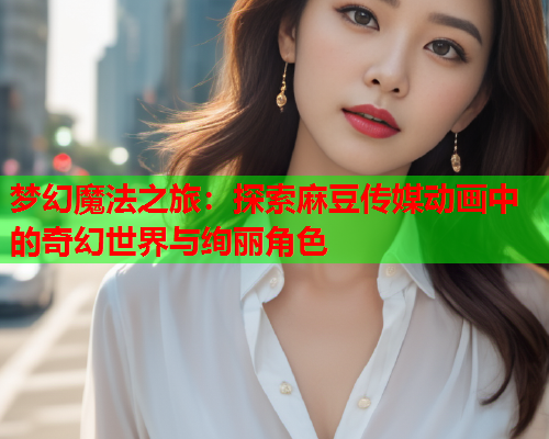 梦幻魔法之旅：探索麻豆传媒动画中的奇幻世界与绚丽角色