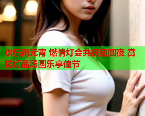欢乐闹元宵 燃情灯会共庆团圆夜 赏花灯品汤圆乐享佳节