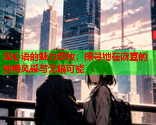 沈心语的魅力绽放：探寻她在麻豆的独特风采与无限可能