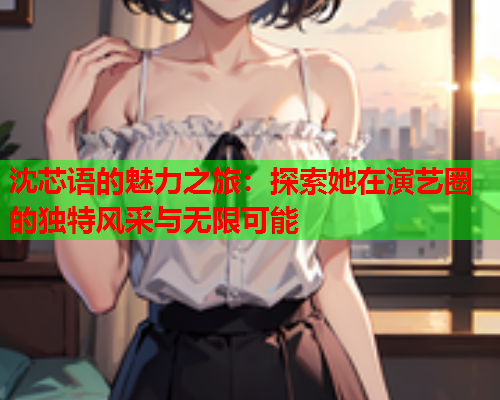 沈芯语的魅力之旅：探索她在演艺圈的独特风采与无限可能