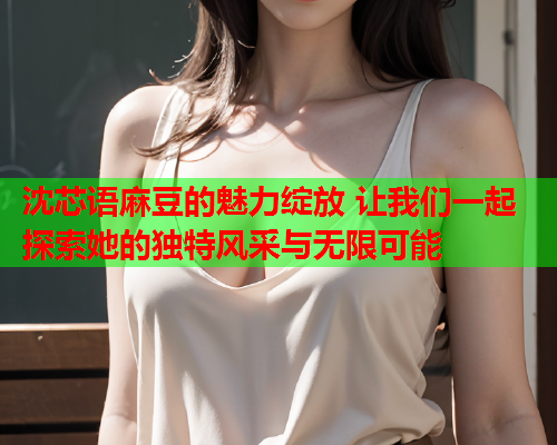 沈芯语麻豆的魅力绽放 让我们一起探索她的独特风采与无限可能