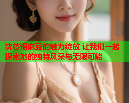 沈芯语麻豆的魅力绽放 让我们一起探索她的独特风采与无限可能