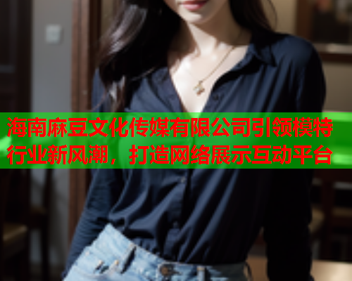 海南麻豆文化传媒有限公司引领模特行业新风潮，打造网络展示互动平台