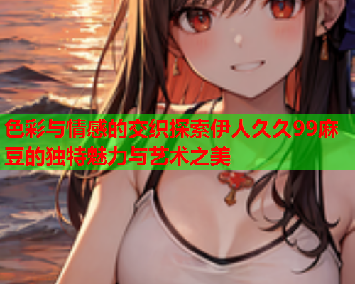 色彩与情感的交织探索伊人久久99麻豆的独特魅力与艺术之美