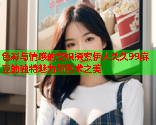 色彩与情感的交织探索伊人久久99麻豆的独特魅力与艺术之美