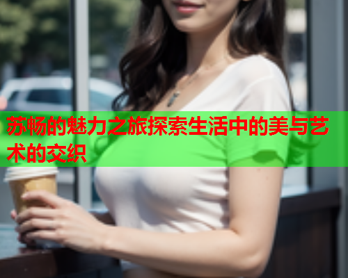 苏畅的魅力之旅探索生活中的美与艺术的交织