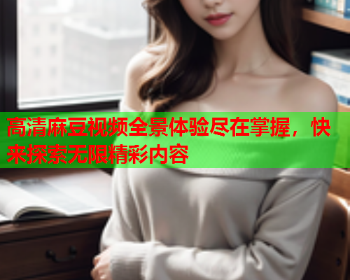 高清麻豆视频全景体验尽在掌握，快来探索无限精彩内容