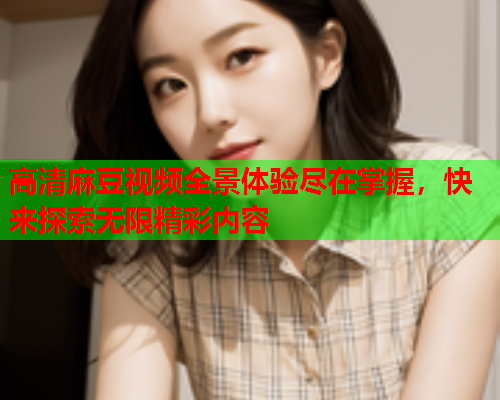 高清麻豆视频全景体验尽在掌握，快来探索无限精彩内容