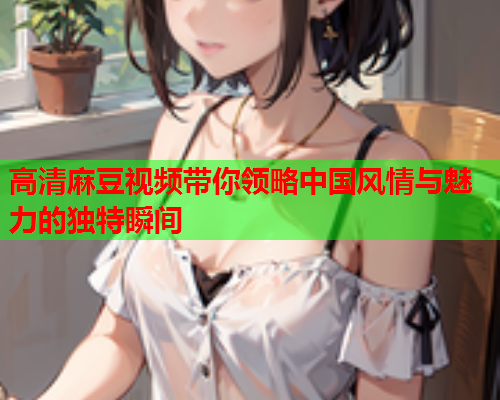 高清麻豆视频带你领略中国风情与魅力的独特瞬间